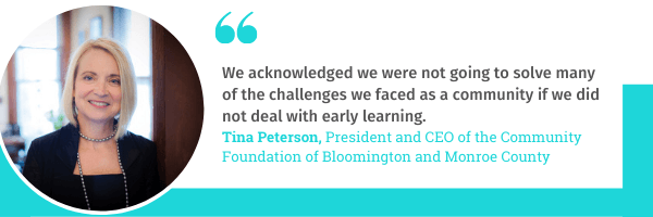 Tina Peterson, President and CEO of the Community Foundation of Bloomington and Monroe County says, "We acknowledged we were not going to solve many of the challenges we faced as a community if we did not deal with early learning."