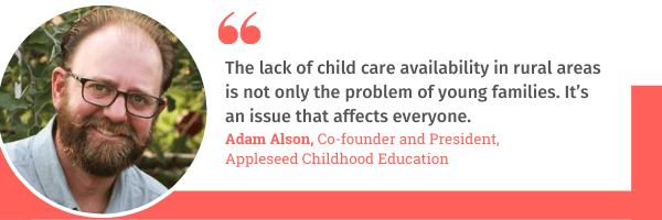 Adam Alson, co-found of Appleseed Childhood Education, says, "The lack of child care availability in rural areas is not only the problem of young families. It's an issue that affects everyone."